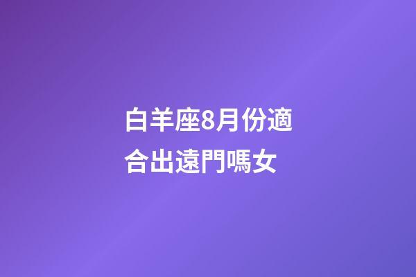 白羊座8月份適合出遠門嗎女-第1張-星座運勢-玄機派