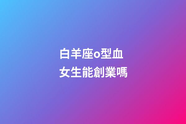 白羊座o型血女生能創業嗎-第1張-星座運勢-玄機派