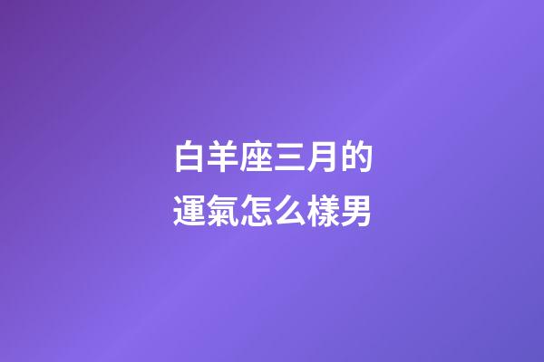 白羊座三月的運氣怎么樣男-第1張-星座運勢-玄機派