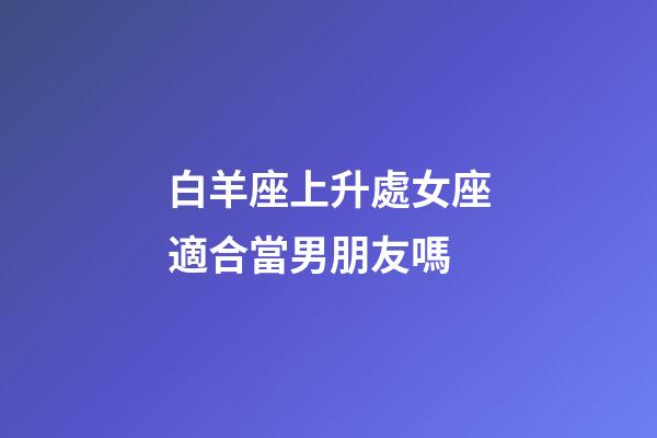 白羊座上升處女座適合當男朋友嗎-第1張-星座運勢-玄機派