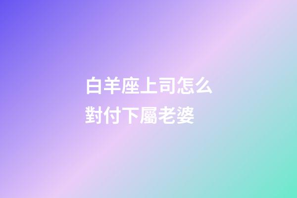 白羊座上司怎么對付下屬老婆-第1張-星座運勢-玄機派