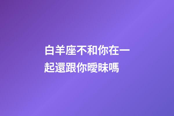 白羊座不和你在一起還跟你曖昧嗎-第1張-星座運勢-玄機派