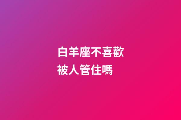 白羊座不喜歡被人管住嗎-第1張-星座運勢-玄機派