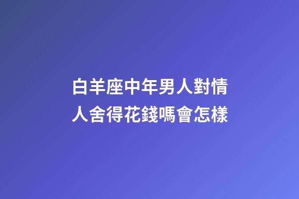 白羊座中年男人對情人舍得花錢嗎會怎樣-第1張-星座運勢-玄機派