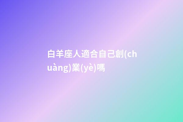 白羊座人適合自己創(chuàng)業(yè)嗎-第1張-星座運勢-玄機派