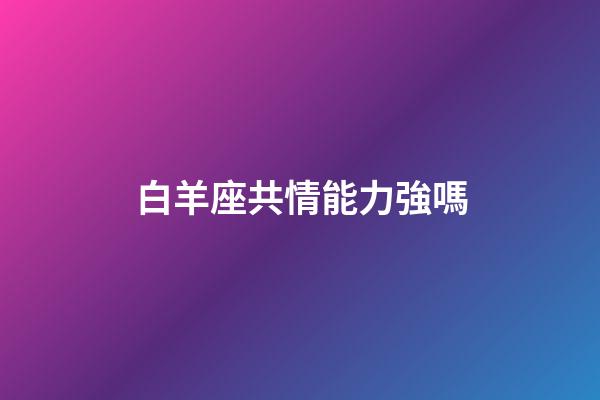 白羊座共情能力強嗎-第1張-星座運勢-玄機派