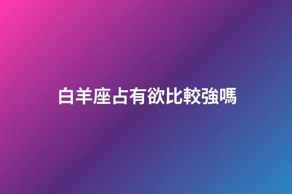 白羊座占有欲比較強嗎-第1張-星座運勢-玄機派
