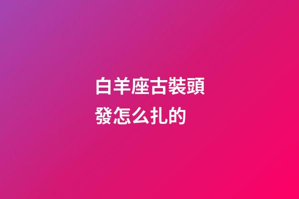 白羊座古裝頭發怎么扎的-第1張-星座運勢-玄機派