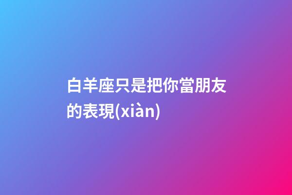 白羊座只是把你當朋友的表現(xiàn)-第1張-星座運勢-玄機派