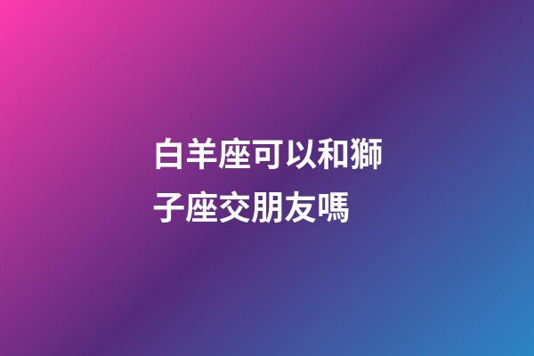 白羊座可以和獅子座交朋友嗎-第1張-星座運勢-玄機派
