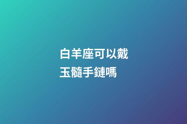 白羊座可以戴玉髓手鏈嗎-第1張-星座運勢-玄機派