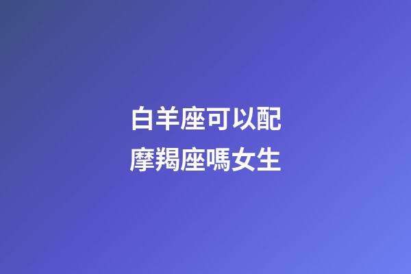 白羊座可以配摩羯座嗎女生-第1張-星座運勢-玄機派