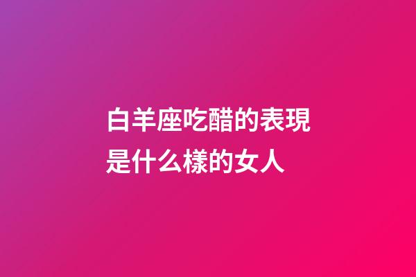 白羊座吃醋的表現是什么樣的女人-第1張-星座運勢-玄機派