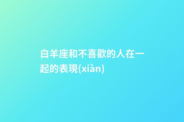 白羊座和不喜歡的人在一起的表現(xiàn)-第1張-星座運(yùn)勢-玄機(jī)派