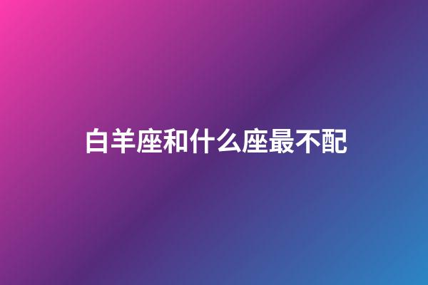 白羊座和什么座最不配（白羊座跟什么星座相克）-第1張-星座運(yùn)勢(shì)-玄機(jī)派