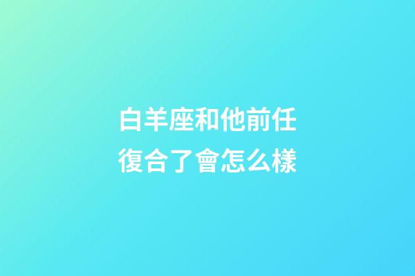 白羊座和他前任復合了會怎么樣-第1張-星座運勢-玄機派