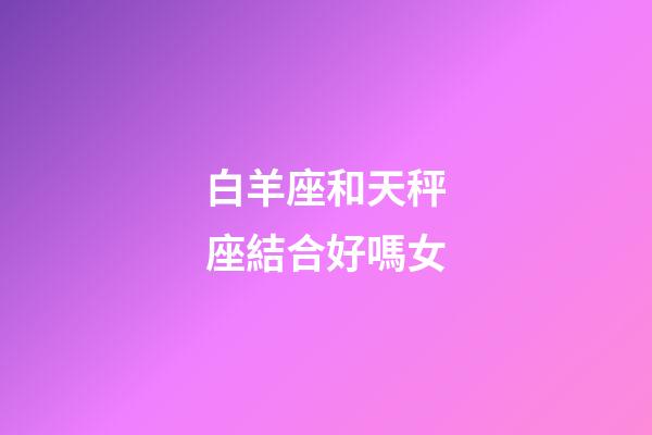 白羊座和天秤座結合好嗎女-第1張-星座運勢-玄機派