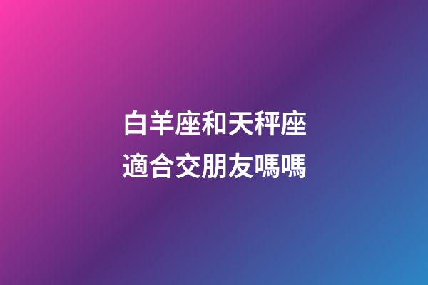 白羊座和天秤座適合交朋友嗎嗎-第1張-星座運勢-玄機派