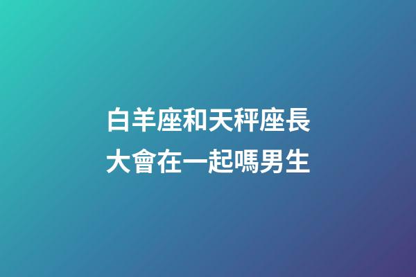 白羊座和天秤座長大會在一起嗎男生-第1張-星座運勢-玄機派