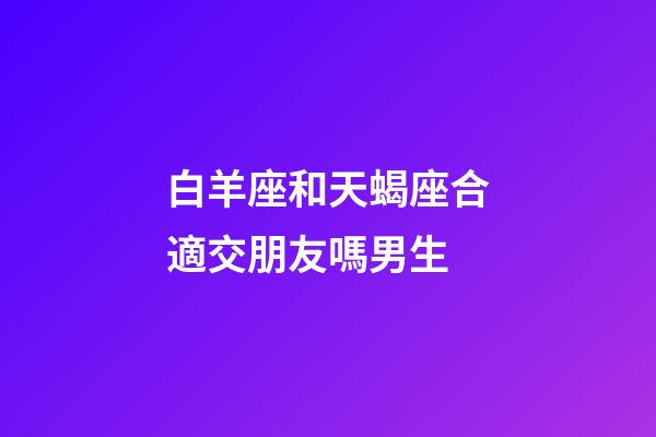 白羊座和天蝎座合適交朋友嗎男生-第1張-星座運勢-玄機派