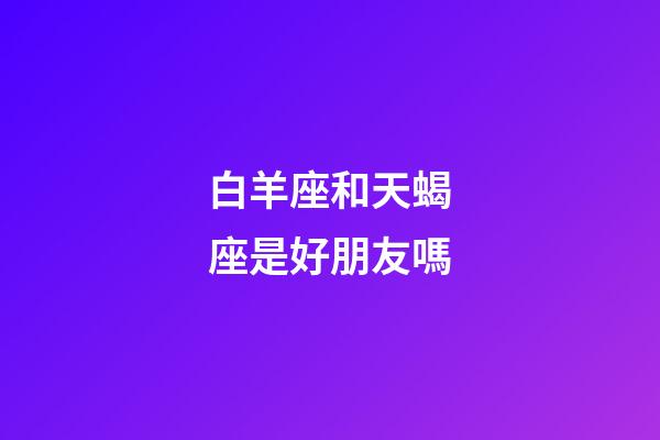 白羊座和天蝎座是好朋友嗎-第1張-星座運勢-玄機派
