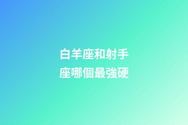白羊座和射手座哪個最強硬-第1張-星座運勢-玄機派