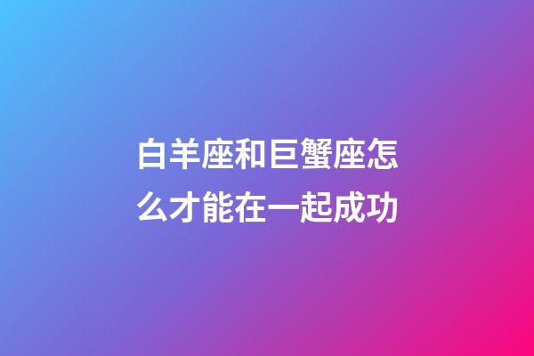 白羊座和巨蟹座怎么才能在一起成功-第1張-星座運勢-玄機派