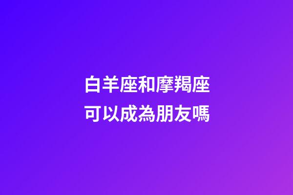 白羊座和摩羯座可以成為朋友嗎-第1張-星座運勢-玄機派