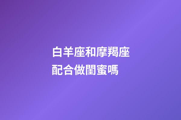 白羊座和摩羯座配合做閨蜜嗎-第1張-星座運勢-玄機派