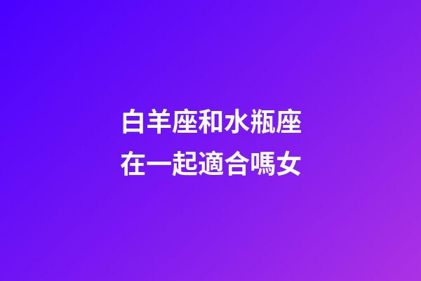 白羊座和水瓶座在一起適合嗎女-第1張-星座運勢-玄機派