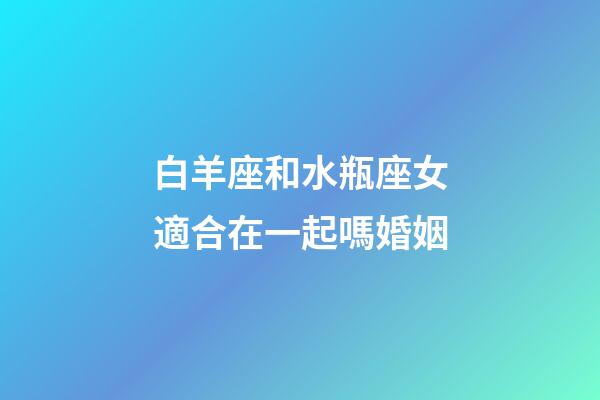 白羊座和水瓶座女適合在一起嗎婚姻-第1張-星座運(yùn)勢-玄機(jī)派