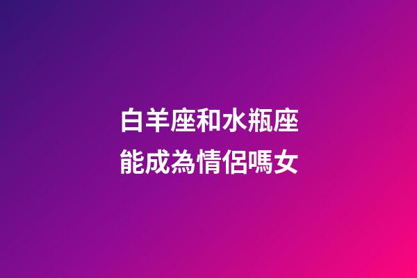 白羊座和水瓶座能成為情侶嗎女-第1張-星座運勢-玄機派