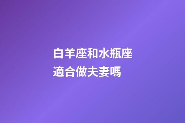 白羊座和水瓶座適合做夫妻嗎-第1張-星座運勢-玄機派
