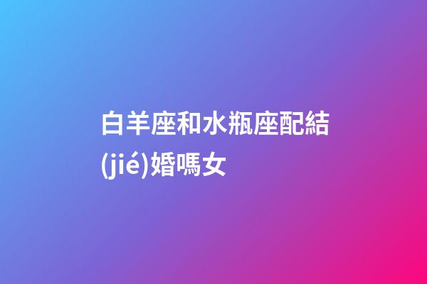 白羊座和水瓶座配結(jié)婚嗎女-第1張-星座運勢-玄機派