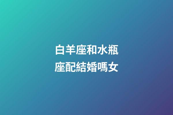 白羊座和水瓶座配結婚嗎女-第1張-星座運勢-玄機派