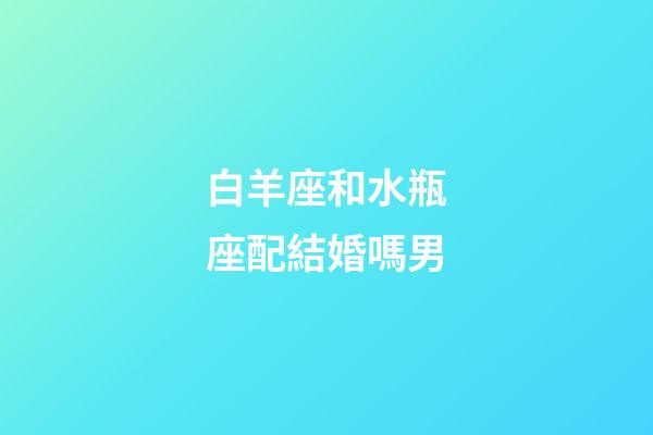白羊座和水瓶座配結婚嗎男-第1張-星座運勢-玄機派