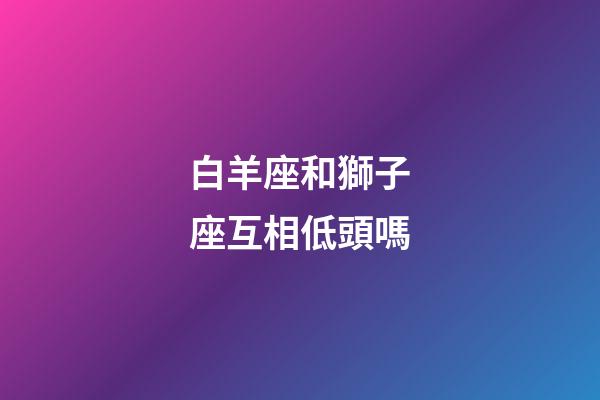 白羊座和獅子座互相低頭嗎-第1張-星座運勢-玄機派