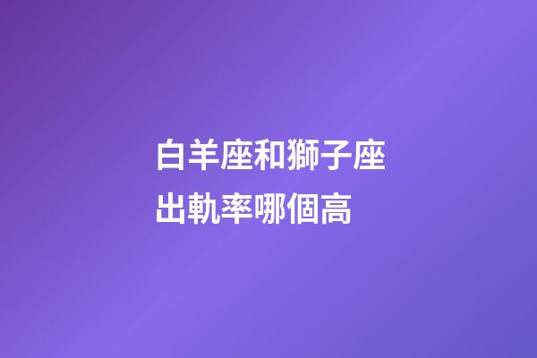 白羊座和獅子座出軌率哪個高-第1張-星座運勢-玄機派