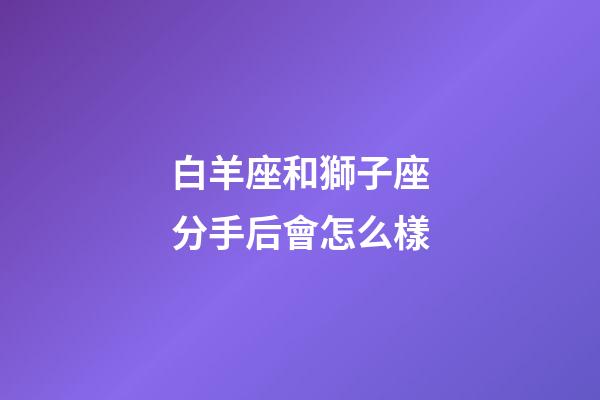 白羊座和獅子座分手后會怎么樣-第1張-星座運勢-玄機派