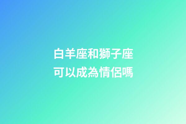 白羊座和獅子座可以成為情侶嗎-第1張-星座運勢-玄機派