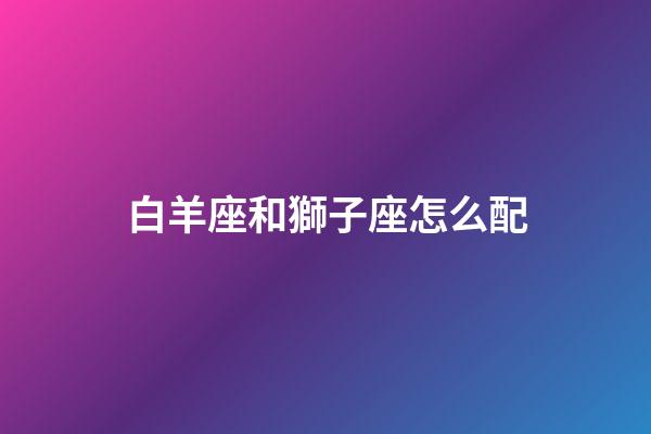 白羊座和獅子座怎么配-第1張-星座運勢-玄機派