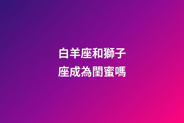 白羊座和獅子座成為閨蜜嗎-第1張-星座運勢-玄機派