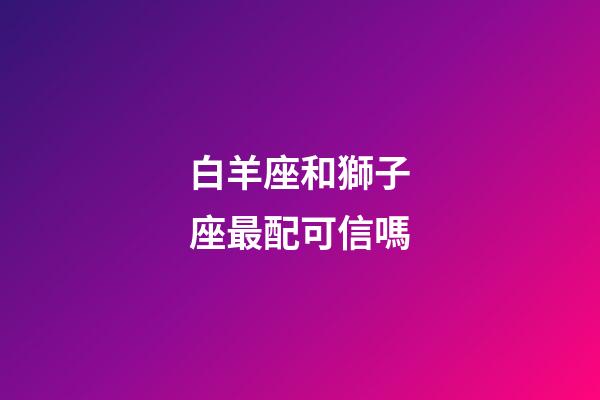 白羊座和獅子座最配可信嗎-第1張-星座運勢-玄機派
