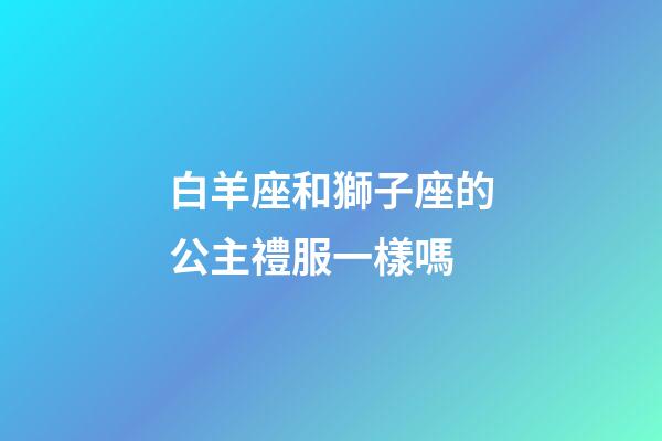 白羊座和獅子座的公主禮服一樣嗎-第1張-星座運勢-玄機派