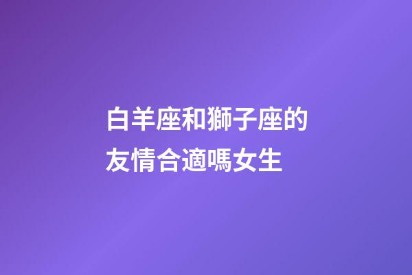 白羊座和獅子座的友情合適嗎女生-第1張-星座運勢-玄機派