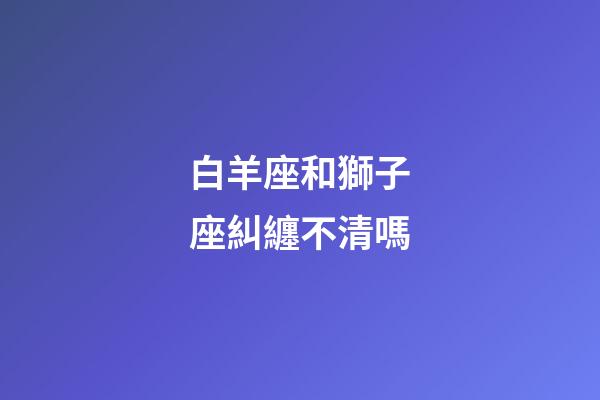白羊座和獅子座糾纏不清嗎