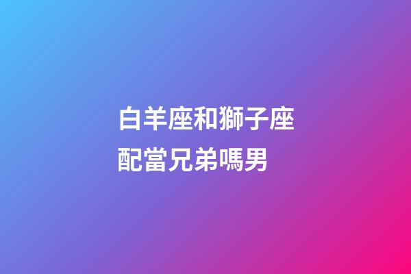 白羊座和獅子座配當兄弟嗎男-第1張-星座運勢-玄機派