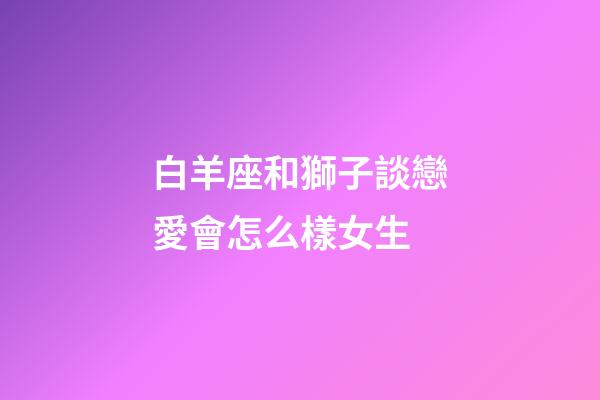 白羊座和獅子談戀愛會怎么樣女生-第1張-星座運(yùn)勢-玄機(jī)派