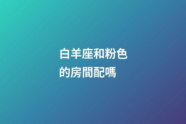 白羊座和粉色的房間配嗎-第1張-星座運勢-玄機派
