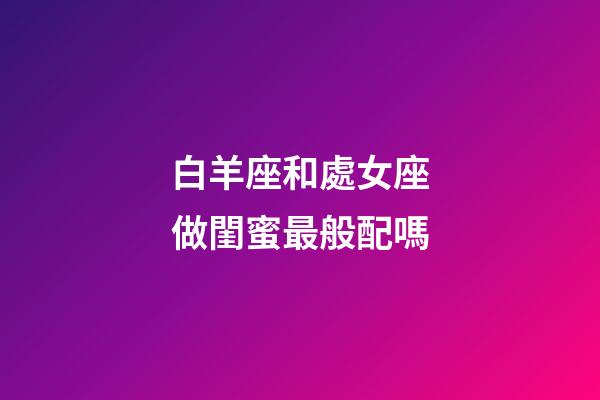 白羊座和處女座做閨蜜最般配嗎-第1張-星座運勢-玄機派